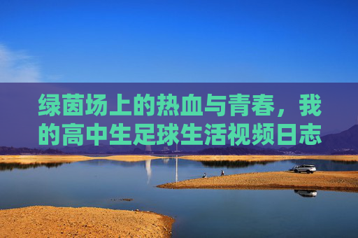 绿茵场上的热血与青春，我的高中生足球生活视频日志