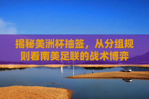 揭秘美洲杯抽签，从分组规则看南美足联的战术博弈