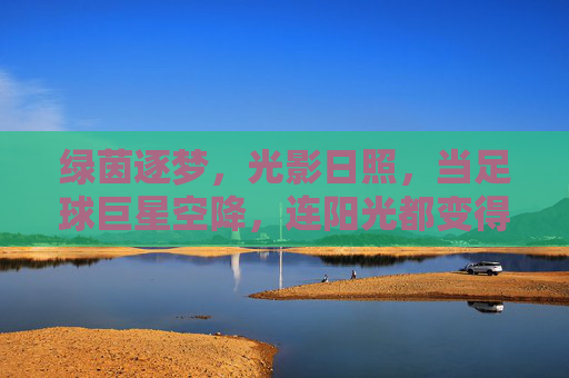 绿茵逐梦,光影日照,当足球巨星空降,连阳光都变得滚烫!