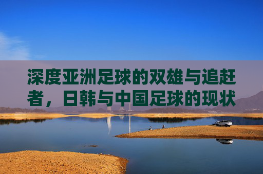 深度亚洲足球的双雄与追赶者,日韩与中国足球的现状与差距解析