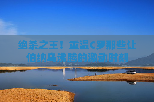 绝杀之王！重温C罗那些让伯纳乌沸腾的激动时刻