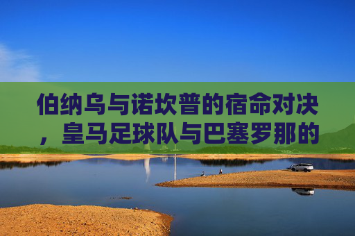 伯纳乌与诺坎普的宿命对决，皇马足球队与巴塞罗那的不朽传奇