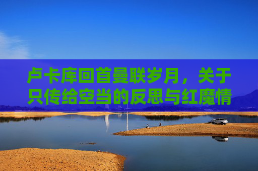卢卡库回首曼联岁月，关于只传给空当的反思与红魔情结的再审视