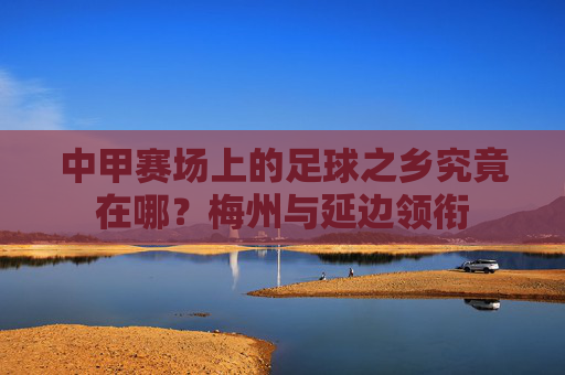 中甲赛场上的足球之乡究竟在哪?梅州与延边领衔