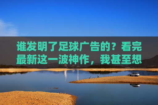 谁发明了足球广告的?看完最新这一波神作,我甚至想当场换台