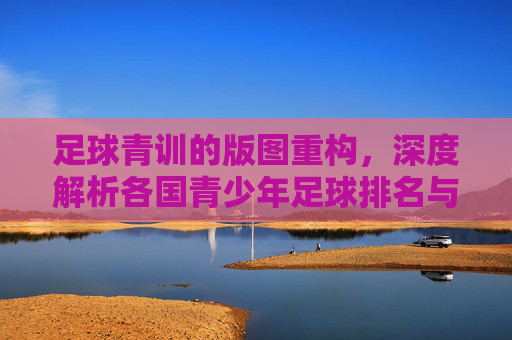 足球青训的版图重构，深度解析各国青少年足球排名与未来格局