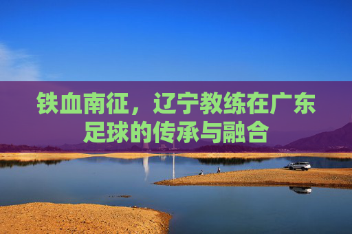 铁血南征，辽宁教练在广东足球的传承与融合