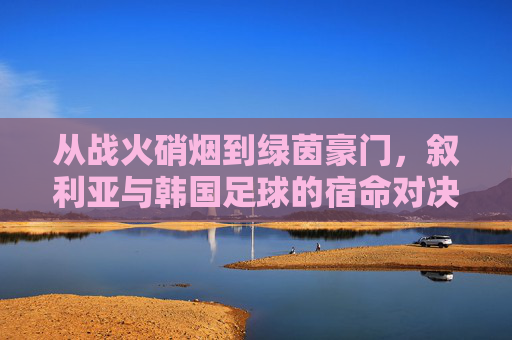 从战火硝烟到绿茵豪门，叙利亚与韩国足球的宿命对决
