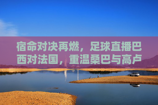 宿命对决再燃，足球直播巴西对法国，重温桑巴与高卢的激情碰撞