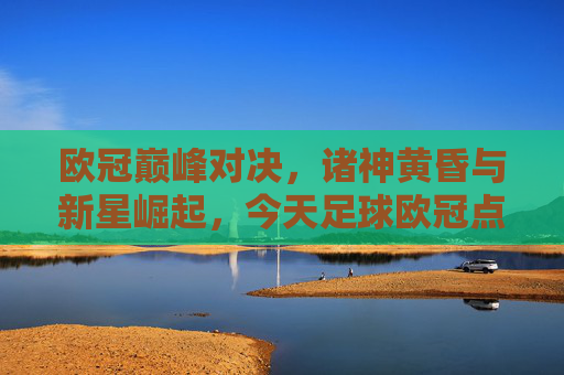 欧冠巅峰对决，诸神黄昏与新星崛起，今天足球欧冠点燃绿茵场