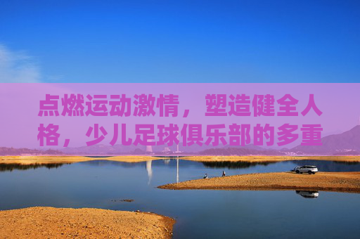 点燃运动激情,塑造健全人格,少儿足球俱乐部的多重益处