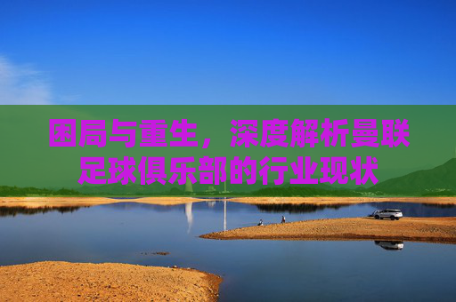 困局与重生，深度解析曼联足球俱乐部的行业现状