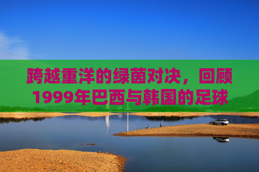 跨越重洋的绿茵对决，回顾1999年巴西与韩国的足球往事