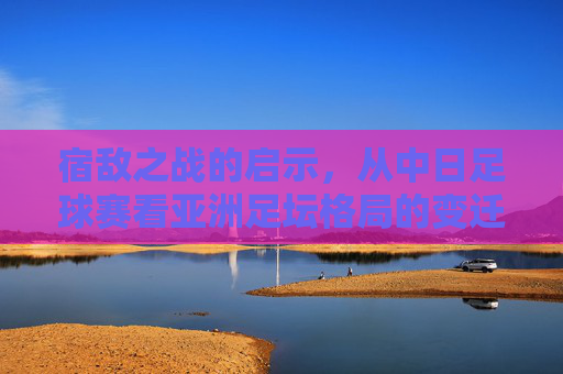 宿敌之战的启示，从中日足球赛看亚洲足坛格局的变迁
