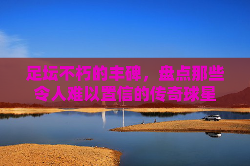 足坛不朽的丰碑，盘点那些令人难以置信的传奇球星