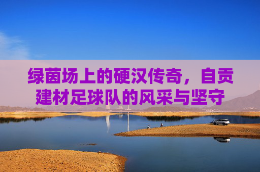 绿茵场上的硬汉传奇，自贡建材足球队的风采与坚守