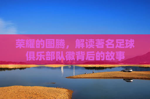 荣耀的图腾，解读著名足球俱乐部队徽背后的故事
