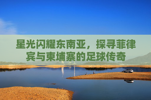 星光闪耀东南亚，探寻菲律宾与柬埔寨的足球传奇