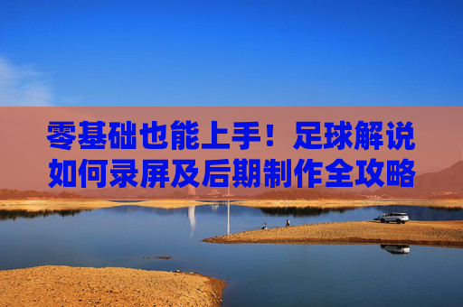 零基础也能上手！足球解说如何录屏及后期制作全攻略