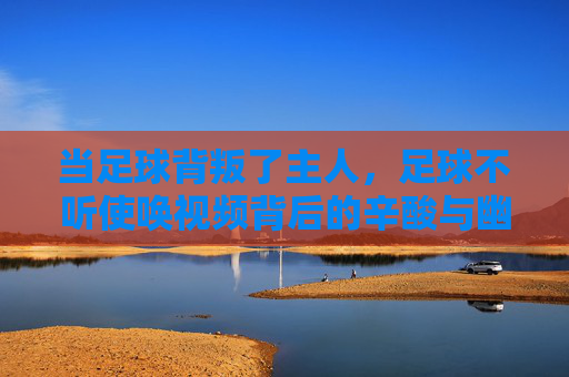 当足球背叛了主人，足球不听使唤视频背后的辛酸与幽默