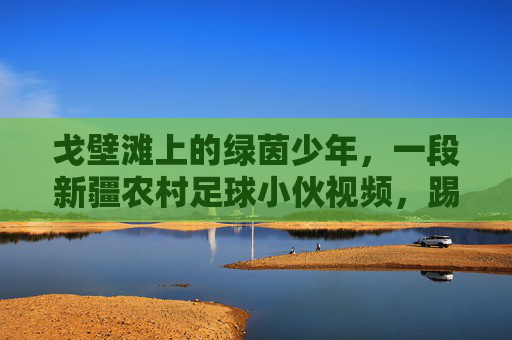 戈壁滩上的绿茵少年,一段新疆农村足球小伙视频,踢出了最纯粹的热爱