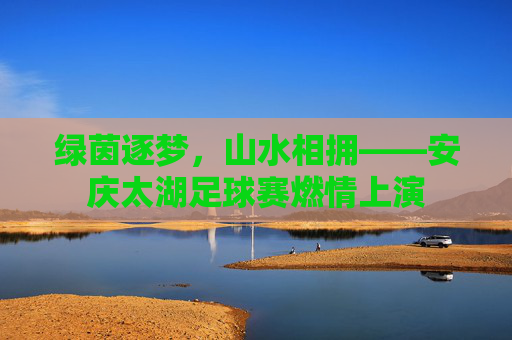 绿茵逐梦，山水相拥——安庆太湖足球赛燃情上演