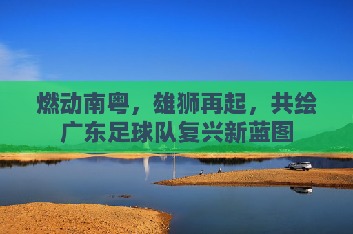 燃动南粤，雄狮再起，共绘广东足球队复兴新蓝图