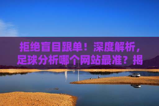 拒绝盲目跟单!深度解析,足球分析哪个网站最准?揭秘行业黑科技与选站秘籍