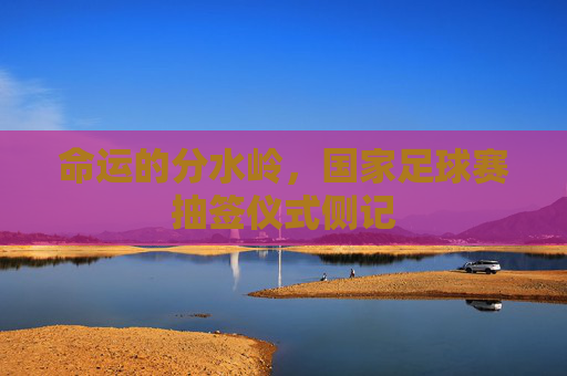 命运的分水岭,国家足球赛抽签仪式侧记