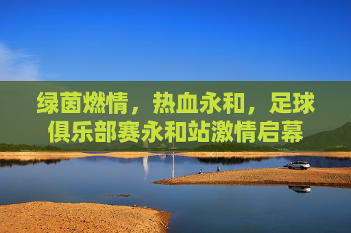 绿茵燃情，热血永和，足球俱乐部赛永和站激情启幕