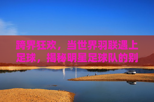 跨界狂欢，当世界羽联遇上足球，揭秘明星足球队的别样风采