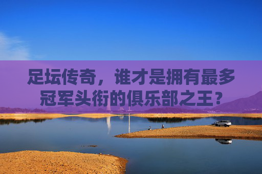 足坛传奇，谁才是拥有最多冠军头衔的俱乐部之王？