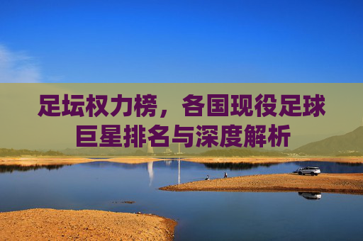 足坛权力榜，各国现役足球巨星排名与深度解析