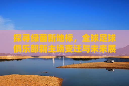 探寻绿茵新地标，全球足球俱乐部新主场变迁与未来展望