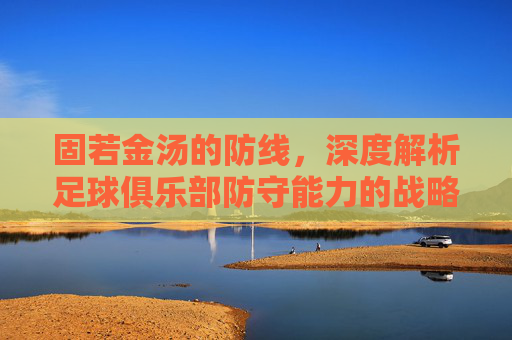 固若金汤的防线,深度解析足球俱乐部防守能力的战略价值