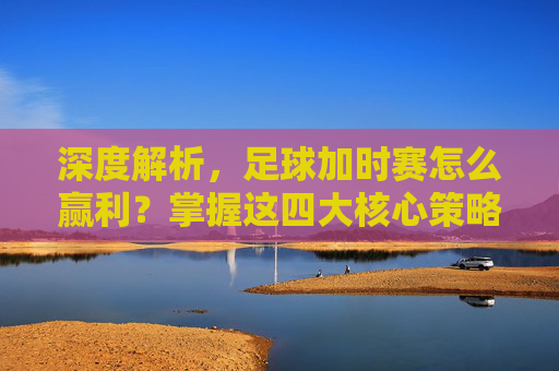 深度解析，足球加时赛怎么赢利？掌握这四大核心策略
