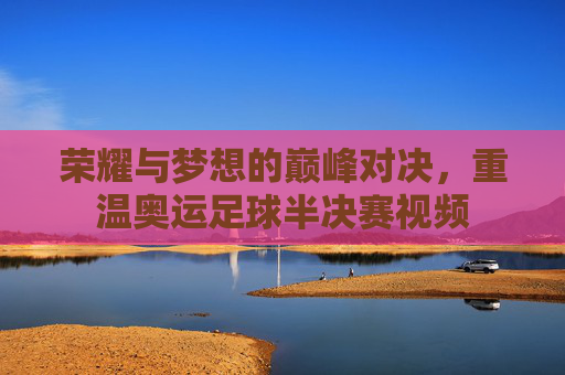 荣耀与梦想的巅峰对决,重温奥运足球半决赛视频