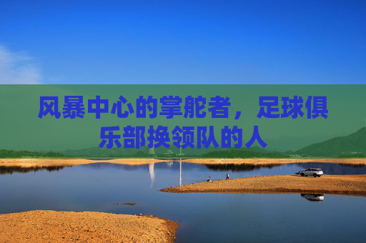 风暴中心的掌舵者,足球俱乐部换领队的人