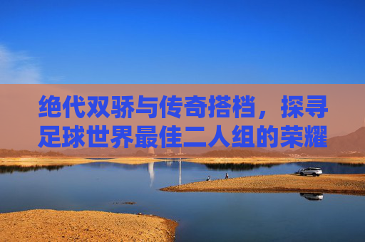 绝代双骄与传奇搭档，探寻足球世界最佳二人组的荣耀时刻