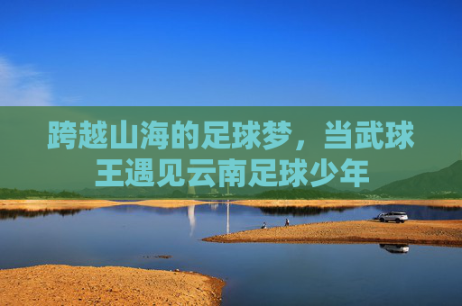 跨越山海的足球梦，当武球王遇见云南足球少年