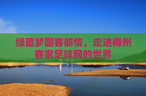 绿茵梦圆客都情,走进梅州客家足球网的世界