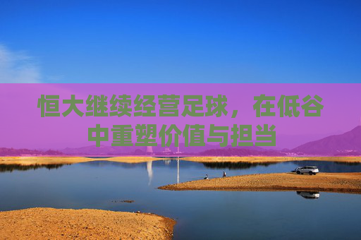恒大继续经营足球,在低谷中重塑价值与担当