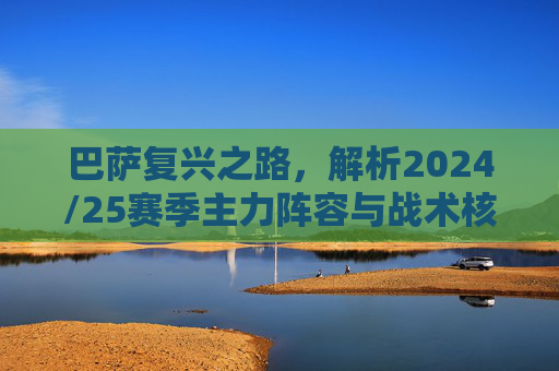 巴萨复兴之路，解析2024/25赛季主力阵容与战术核心
