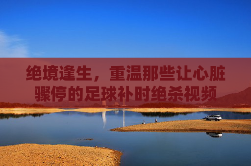 绝境逢生，重温那些让心脏骤停的足球补时绝杀视频