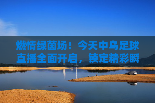 燃情绿茵场!今天中乌足球直播全面开启,锁定精彩瞬间