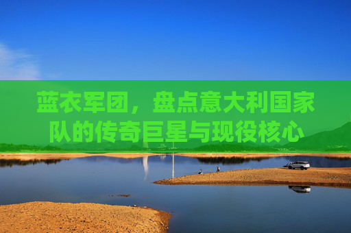 蓝衣军团，盘点意大利国家队的传奇巨星与现役核心
