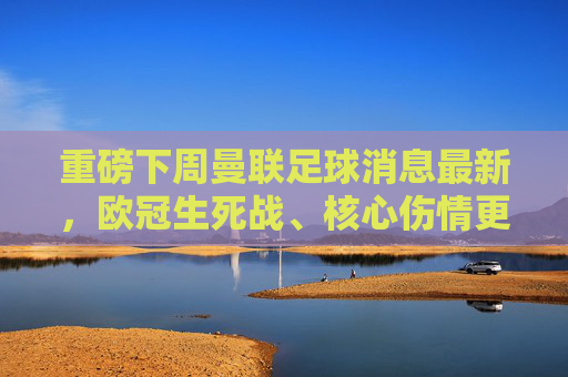重磅下周曼联足球消息最新，欧冠生死战、核心伤情更新与转会传闻大汇总