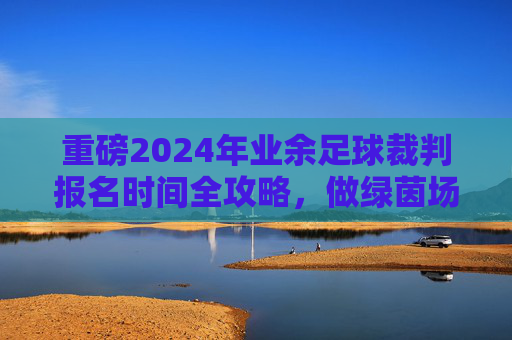 重磅2024年业余足球裁判报名时间全攻略,做绿茵场上的公平守护者