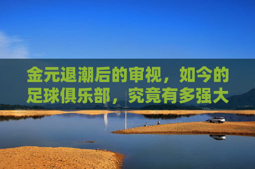 金元退潮后的审视,如今的足球俱乐部,究竟有多强大?