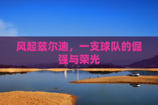 风起兹尔迪,一支球队的倔强与荣光